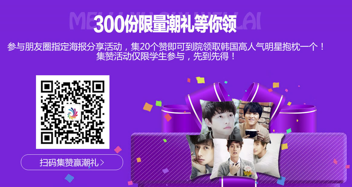 300分限量潮礼等你领 参与朋友圈指定海报分享活动,集20个赞即可到院领取韩国高人气明星抱枕一个! 集赞活动仅限学生参与哦,先到先得! 300分限量潮礼等你领 参与朋友圈指定海报分享活动,集20个赞即可到院领取韩国高人气明星抱枕一个! 集赞活动仅限学生参与哦,先到先得!