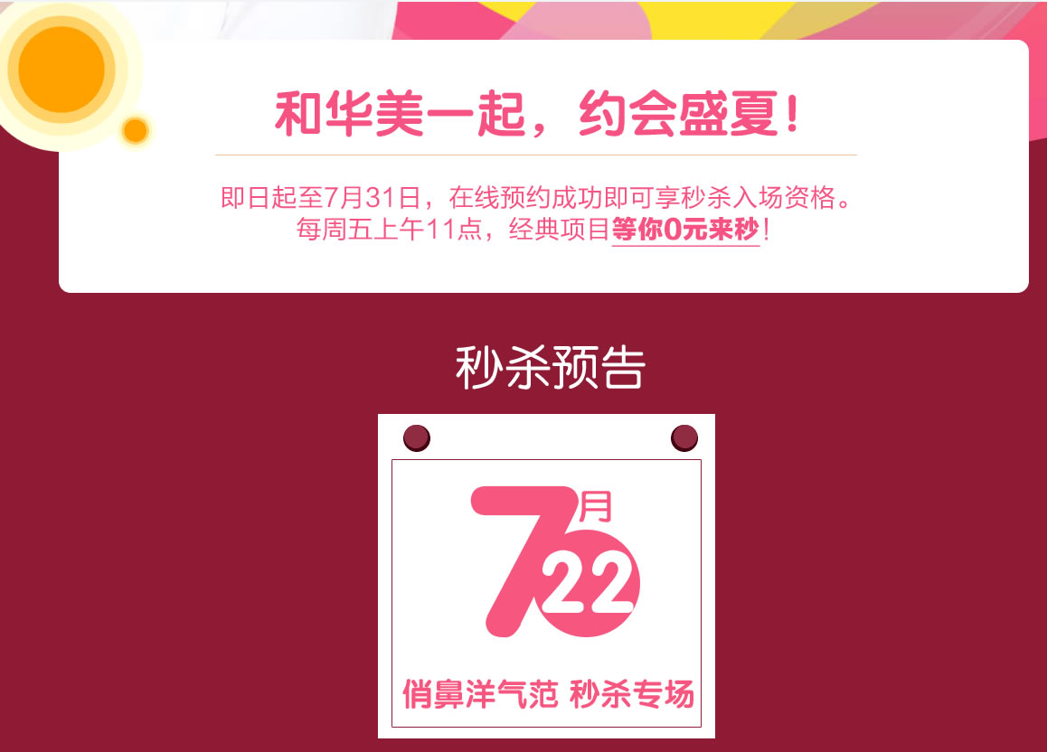和华美一起,约会盛夏 即日起至7月31日,在线预约成功即可享受入场资格。 每周五上午11点,经典项目等你0元来秒! 预告 7月22日 俏鼻洋气范,专场 和华美一起,约会盛夏 即日起至7月31日,在线预约成功即可享受入场资格。 每周五上午11点,经典项目等你0元来秒! 预告 7月22日 俏鼻洋气范,专场