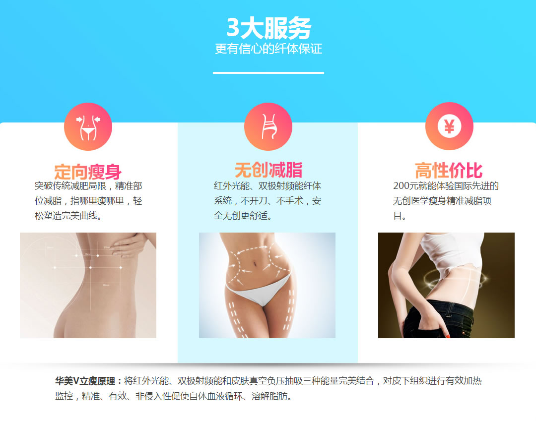 3大服务 定向瘦身 突破传统减肥局限,精准部位减脂,指哪里瘦哪里,轻松塑造完美曲线。 无创减脂 红外光能、双极射频能纤体系统,不开刀、不手术,安全无创更舒适。 高性价比 200元就能体验国际先进的无创医学瘦身精准减脂项目。 华美V立瘦原理:将红外光能、双极射频能和皮肤真空负压抽吸三种能量完美结合,对皮下组织进行有效加热监控,精准、有效、非侵入性促使自体血液循环、溶解脂肪。 3大服务 定向瘦身 突破传统减肥局限,精准部位减脂,指哪里瘦哪里,轻松塑造完美曲线。 无创减脂 红外光能、双极射频能纤体系统,不开刀、不手术,安全无创更舒适。 高性价比 200元就能体验国际先进的无创医学瘦身精准减脂项目。 华美V立瘦原理:将红外光能、双极射频能和皮肤真空负压抽吸三种能量完美结合,对皮下组织进行有效加热监控,精准、有效、非侵入性促使自体血液循环、溶解脂肪。