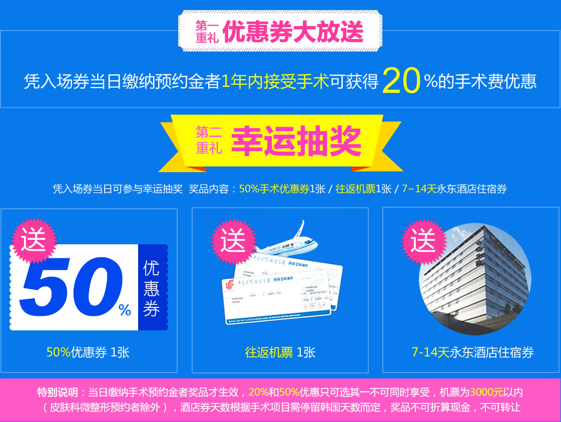 还有三重礼等着你哦~ 重礼 优惠券大放送 凭入场券当日缴纳预约金者1年内接受手术可获得20%的手术费优惠 第二重礼 幸运抽奖 凭入场券当日可参与幸运抽奖 奖品内容:50%手术优惠券1张/往返机票1张/7~14天永东酒店住宿券 还有三重礼等着你哦~ 重礼 优惠券大放送 凭入场券当日缴纳预约金者1年内接受手术可获得20%的手术费优惠 第二重礼 幸运抽奖 凭入场券当日可参与幸运抽奖 奖品内容:50%手术优惠券1张/往返机票1张/7~14天永东酒店住宿券